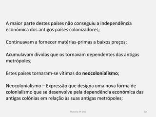 História 9º ano 50
A maior parte destes países não conseguiu a independência
económica dos antigos países colonizadores;
Continuavam a fornecer matérias-primas a baixos preços;
Acumulavam dívidas que os tornavam dependentes das antigas
metrópoles;
Estes países tornaram-se vítimas do neocolonialismo;
Neocolonialismo – Expressão que designa uma nova forma de
colonialismo que se desenvolve pela dependência económica das
antigas colónias em relação às suas antigas metrópoles;
 