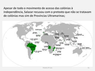 História 9º ano 51
Apesar de todo o movimento de acesso das colónias à
independência, Salazar recusou com o pretexto que não se tratavam
de colónias mas sim de Províncias Ultramarinas;
 