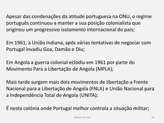 História 9º ano 53
Apesar das condenações da atitude portuguesa na ONU, o regime
português continuou a manter a sua posição colonialista que
originou um progressivo isolamento internacional do país;
Em 1961, a União Indiana, após várias tentativas de negociar com
Portugal invadiu Goa, Damão e Diu;
Em Angola a guerra colonial eclodiu em 1961 por parte do
Movimento Para a Libertação de Angola (MPLA);
Mais tarde surgem mais dois movimentos de libertação a Frente
Nacional para a Libertação de Angola (FNLA) e União Nacional para
a Independência Total de Angola (UNITA);
É nesta colónia onde Portugal melhor controla a situação militar;
 