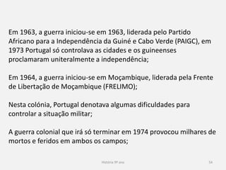 História 9º ano 54
Em 1963, a guerra iniciou-se em 1963, liderada pelo Partido
Africano para a Independência da Guiné e Cabo Verde (PAIGC), em
1973 Portugal só controlava as cidades e os guineenses
proclamaram uniteralmente a independência;
Em 1964, a guerra iniciou-se em Moçambique, liderada pela Frente
de Libertação de Moçambique (FRELIMO);
Nesta colónia, Portugal denotava algumas dificuldades para
controlar a situação militar;
A guerra colonial que irá só terminar em 1974 provocou milhares de
mortos e feridos em ambos os campos;
 