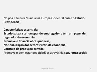 Módulo 8, Hiistória A 56
No pós II Guerra Mundial na Europa Ocidental nasce o Estado-
Providência;
Características essenciais:
Estado passa a ser um grande empregador e tem um papel de
regulador da economia;
Promove e financia obras públicas;
Nacionalização dos setores vitais da economia;
Controlo da produção privada;
Promove o bem estar dos cidadãos através da segurança social;
 
