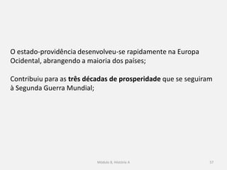 Módulo 8, Hiistória A 57
O estado-providência desenvolveu-se rapidamente na Europa
Ocidental, abrangendo a maioria dos países;
Contribuiu para as três décadas de prosperidade que se seguiram
à Segunda Guerra Mundial;
 