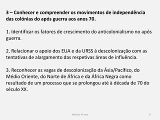 História 9º ano 6
3 – Conhecer e compreender os movimentos de independência
das colónias do após guerra aos anos 70.
1. Identificar os fatores de crescimento do anticolonialismo no após
guerra.
2. Relacionar o apoio dos EUA e da URSS à descolonização com as
tentativas de alargamento das respetivas áreas de influência.
3. Reconhecer as vagas de descolonização da Ásia/Pacífico, do
Médio Oriente, do Norte de África e da África Negra como
resultado de um processo que se prolongou até à década de 70 do
século XX.
 