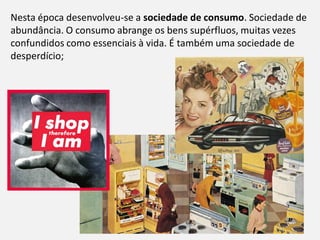 Módulo 8, Hiistória A 61
Nesta época desenvolveu-se a sociedade de consumo. Sociedade de
abundância. O consumo abrange os bens supérfluos, muitas vezes
confundidos como essenciais à vida. É também uma sociedade de
desperdício;
 