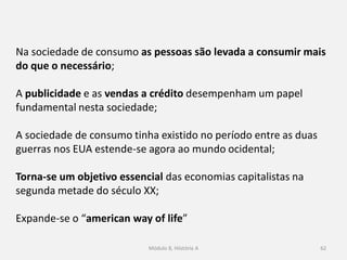 Módulo 8, Hiistória A 62
Na sociedade de consumo as pessoas são levada a consumir mais
do que o necessário;
A publicidade e as vendas a crédito desempenham um papel
fundamental nesta sociedade;
A sociedade de consumo tinha existido no período entre as duas
guerras nos EUA estende-se agora ao mundo ocidental;
Torna-se um objetivo essencial das economias capitalistas na
segunda metade do século XX;
Expande-se o “american way of life”
 