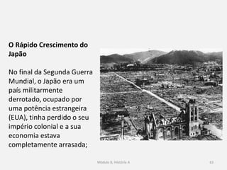 Módulo 8, Hiistória A 63
O Rápido Crescimento do Japão
No final da Segunda Guerra Mundial, o Japão era um país
militarmente derrotado, ocupado por uma potência estrangeira
(EUA), tinha perdido o seu império colonial e a sua economia
estava completamente arrasada;
 