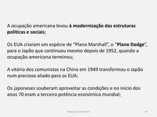 Módulo 8, Hiistória A 64
A ocupação americana levou à modernização das estruturas
políticas e sociais;
Os EUA criaram um espécie de “Plano Marshall”, o “Plano Dodge”,
para o Japão que continuou mesmo depois de 1952, quando a
ocupação americana terminou;
A vitória dos comunistas na China em 1949 transformou o Japão
num precioso aliado para os EUA;
Os japoneses souberam aproveitar as condições e no inicio dos
anos 70 eram a terceira potência económica mundial;
 