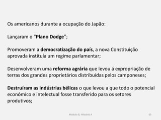 Módulo 8, Hiistória A 65
Os americanos durante a ocupação do Japão:
Lançaram o “Plano Dodge”;
Promoveram a democratização do país, a nova Constituição
aprovada instituía um regime parlamentar;
Desenvolveram uma reforma agrária que levou á expropriação de
terras dos grandes proprietários distribuídas pelos camponeses;
Destruíram as indústrias bélicas o que levou a que todo o potencial
económico e intelectual fosse transferido para os setores
produtivos;
 