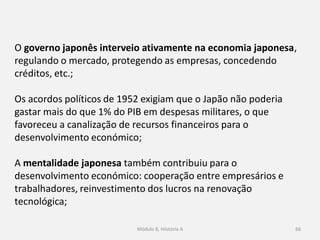 Módulo 8, Hiistória A 66
O governo japonês interveio ativamente na economia japonesa,
regulando o mercado, protegendo as empresas, concedendo
créditos, etc.;
Os acordos políticos de 1952 exigiam que o Japão não poderia
gastar mais do que 1% do PIB em despesas militares, o que
favoreceu a canalização de recursos financeiros para o
desenvolvimento económico;
A mentalidade japonesa também contribuiu para o
desenvolvimento económico: cooperação entre empresários e
trabalhadores, reinvestimento dos lucros na renovação
tecnológica;
 