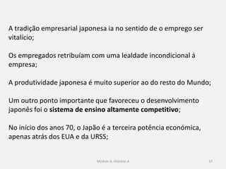Módulo 8, Hiistória A 67
A tradição empresarial japonesa ia no sentido de o emprego ser
vitalício;
Os empregados retribuíam com uma lealdade incondicional á
empresa;
A produtividade japonesa é muito superior ao do resto do Mundo;
Um outro ponto importante que favoreceu o desenvolvimento
japonês foi o sistema de ensino altamente competitivo;
No início dos anos 70, o Japão é a terceira potência económica,
apenas atrás dos EUA e da URSS;
 