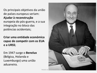 Módulo 8, Hiistória A 69
Os principais objetivos da união
de países europeus seriam:
Ajudar à reconstrução
europeia do pós-guerra, e a sua
integração no bloco das
potências ocidentais;
Criar uma entidade económica
capaz de competir com os EUA
e a URSS;
Em 1947 surge o Benelux
(Bélgica, Holanda e
Luxemburgo) uma união
aduaneira.
 
