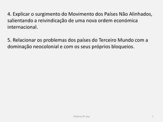 História 9º ano 7
4. Explicar o surgimento do Movimento dos Países Não Alinhados,
salientando a reivindicação de uma nova ordem económica
internacional.
5. Relacionar os problemas dos países do Terceiro Mundo com a
dominação neocolonial e com os seus próprios bloqueios.
 