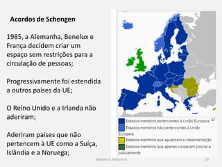Módulo 9, História A 73
Acordos de Schengen
1985, a Alemanha, Benelux e
França decidem criar um
espaço sem restrições para a
circulação de pessoas;
Progressivamente foi estendida
a outros países da UE;
O Reino Unido e a Irlanda não
aderiram;
Aderiram países que não
pertencem à UE como a Suíça,
Islândia e a Noruega;
 
