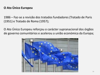Módulo 9, História A 74
O Ato Único Europeu
1986 – Faz-se a revisão dos tratados fundadores (Tratado de Paris
(1951) e Tratado de Roma (1957);
O Ato Único Europeu reforçou o carácter supranacional dos órgãos
de governo comunitários e acelerou a união económica da Europa;
 