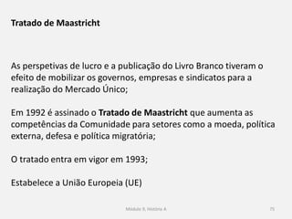 Módulo 9, História A 75
As perspetivas de lucro e a publicação do Livro Branco tiveram o
efeito de mobilizar os governos, empresas e sindicatos para a
realização do Mercado Único;
Em 1992 é assinado o Tratado de Maastricht que aumenta as
competências da Comunidade para setores como a moeda, política
externa, defesa e política migratória;
O tratado entra em vigor em 1993;
Estabelece a União Europeia (UE)
Tratado de Maastricht
 