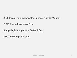 Módulo 9, História A 78
A UE tornou-se a maior potência comercial do Mundo;
O PIB é semelhante aos EUA;
A população é superior a 500 milhões;
Mão de obra qualificada;
 