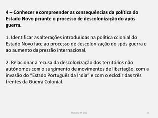 História 9º ano 8
4 – Conhecer e compreender as consequências da política do
Estado Novo perante o processo de descolonização do após
guerra.
1. Identificar as alterações introduzidas na política colonial do
Estado Novo face ao processo de descolonização do após guerra e
ao aumento da pressão internacional.
2. Relacionar a recusa da descolonização dos territórios não
autónomos com o surgimento de movimentos de libertação, com a
invasão do “Estado Português da Índia” e com o eclodir das três
frentes da Guerra Colonial.
 