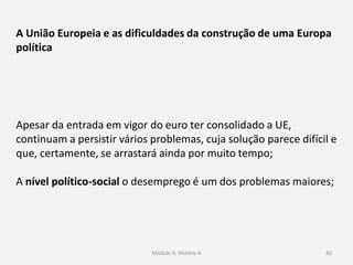 Módulo 9, História A 82
A União Europeia e as dificuldades da construção de uma Europa
política
Apesar da entrada em vigor do euro ter consolidado a UE,
continuam a persistir vários problemas, cuja solução parece difícil e
que, certamente, se arrastará ainda por muito tempo;
A nível político-social o desemprego é um dos problemas maiores;
 
