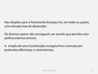 Módulo 9, História A 83
Nas eleições para o Parlamento Europeu há, em todos os países,
uma elevada taxa de abstenção;
Os diversos países não conseguem um acordo que permita uma
política externa comum;
A criação de uma Constituição europeia ficou marcada pro
profundas diferenças e controvérsias;
 
