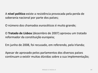 Módulo 9, História A 84
A nível político existe a resistência provocada pela perda de
soberania nacional por parte dos países;
O número dos chamados eurocéticos é muito grande;
O Tratado de Lisboa (dezembro de 2007) aprovou um tratado
reformador da constituição europeia;
Em junho de 2008, foi recusado, em referendo, pela Irlanda;
Apesar de aprovado pelos parlamentos dos diversos países
continuam a existir muitas dúvidas sobre a sua implementação;
 
