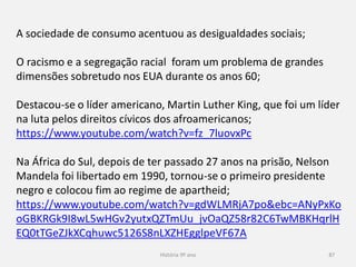 História 9º ano 87
A sociedade de consumo acentuou as desigualdades sociais;
O racismo e a segregação racial foram um problema de grandes
dimensões sobretudo nos EUA durante os anos 60;
Destacou-se o líder americano, Martin Luther King, que foi um líder
na luta pelos direitos cívicos dos afroamericanos;
https://www.youtube.com/watch?v=fz_7luovxPc
Na África do Sul, depois de ter passado 27 anos na prisão, Nelson
Mandela foi libertado em 1990, tornou-se o primeiro presidente
negro e colocou fim ao regime de apartheid;
https://www.youtube.com/watch?v=gdWLMRjA7po&ebc=ANyPxKo
oGBKRGk9I8wL5wHGv2yutxQZTmUu_jvOaQZ58r82C6TwMBKHqrlH
EQ0tTGeZJkXCqhuwc5126S8nLXZHEgglpeVF67A
 