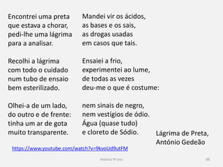 História 9º ano 88
https://www.youtube.com/watch?v=9kvoUd9utFM
Encontrei uma preta
que estava a chorar,
pedi-lhe uma lágrima
para a analisar.
Recolhi a lágrima
com todo o cuidado
num tubo de ensaio
bem esterilizado.
Olhei-a de um lado,
do outro e de frente:
tinha um ar de gota
muito transparente.
Mandei vir os ácidos,
as bases e os sais,
as drogas usadas
em casos que tais.
Ensaiei a frio,
experimentei ao lume,
de todas as vezes
deu-me o que é costume:
nem sinais de negro,
nem vestígios de ódio.
Água (quase tudo)
e cloreto de Sódio. Lágrima de Preta,
António Gedeão
 