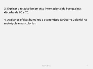 História 9º ano 9
3. Explicar o relativo isolamento internacional de Portugal nas
décadas de 60 e 70.
4. Avaliar os efeitos humanos e económicos da Guerra Colonial na
metrópole e nas colónias.
 