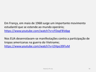 História 9º ano 90
Em França, em maio de 1968 surge um importante movimento
estudantil que se estende ao mundo operário;
https://www.youtube.com/watch?v=cFDxqF8Vdpg
Nos EUA desenrolavam-se manifestações contra a participação de
tropas americanas na guerra do Vietname;
https://www.youtube.com/watch?v=I2Hpo39FivM
 