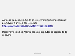 História 9º ano 91
A música pop e rock difunde-se e surgem festivais musicais que
promovem a arte e a contestação;
https://www.youtube.com/watch?v=pJdTjFudoOs
Desenvolve-se a Pop Art inspirada em produtos da sociedade de
consumo;
 