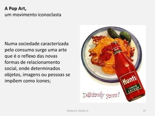 Numa sociedade caracterizada
pelo consumo surge uma arte
que é o reflexo das novas
formas de relacionamento
social, onde determinados
objetos, imagens ou pessoas se
impõem como ícones;
Módulo 8, História A 92
A Pop Art,
um movimento iconoclasta
 