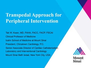 Transpedal Approach for
Peripheral Intervention
Tak W. Kwan, MD, FAHA, FACC, FACP, FSCAI
Clinical Professor of Medicine
Icahn School of Medicine at Mount Sinai
President, Chinatown Cardiology, P.C.
Senior Associate Director of Cardiac Catheterization
Laboratory and Interventional Cardiology
Mount Sinai Beth Israel, New York City, USA
 