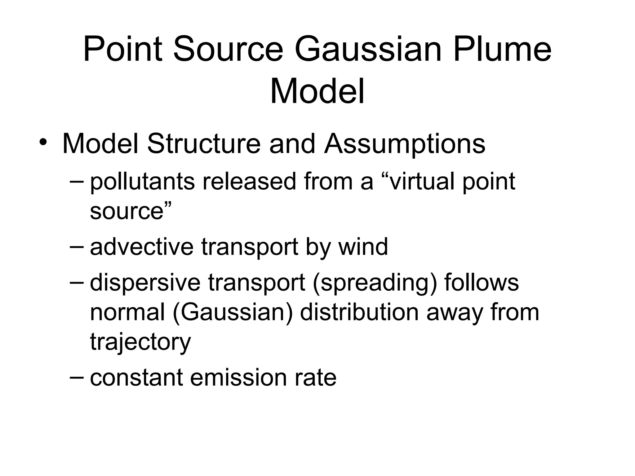 Point Source Gaussian Plume 
Model 
• Model Structure and Assumptions 
– pollutants released from a “virtual point 
source” 
– advective transport by wind 
– dispersive transport (spreading) follows 
normal (Gaussian) distribution away from 
trajectory 
– constant emission rate 
 