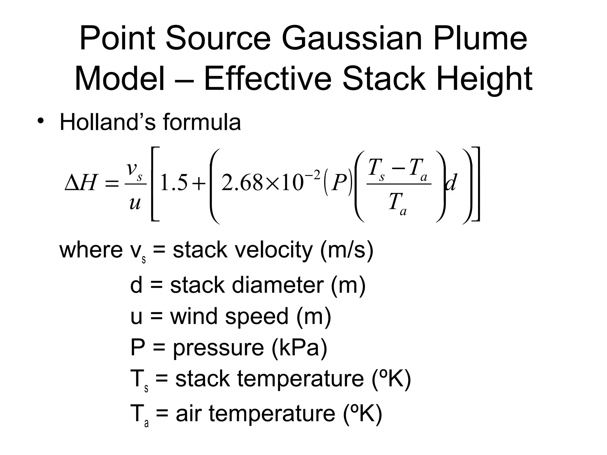 Point Source Gaussian Plume 
Model – Effective Stack Height 
• Holland’s formula 
æ D = + ´ - P T - T 
d 
( ) 
é 
æ 
H v 
s 1.5 2.68 10 2 s a 
where vs = stack velocity (m/s) 
d = stack diameter (m) 
u = wind speed (m) 
P = pressure (kPa) 
Ts = stack temperature (ºK) 
Ta = air temperature (ºK) 
ù 
ú úû 
ê êë 
ö 
÷ ÷ø 
ç çè 
ö 
÷ ÷ø 
ç çè 
T 
u 
a 
 