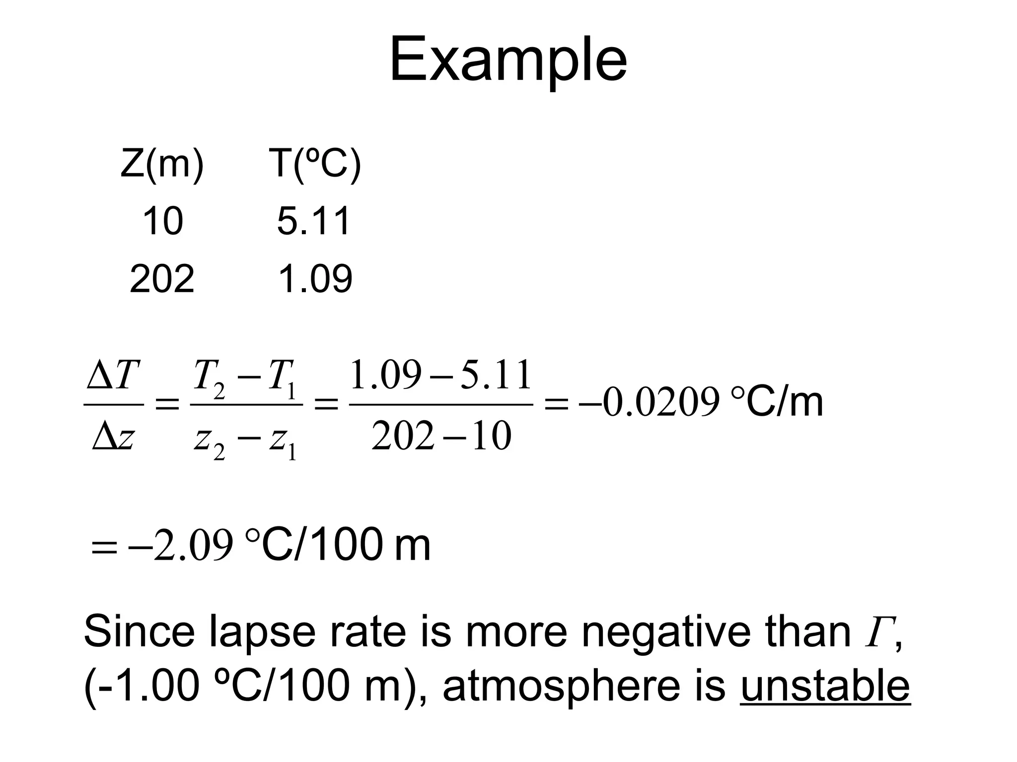 Example 
Z(m) T(ºC) 
10 5.11 
202 1.09 
T T 
T 
D 0.0209 
= - °C/m 
= - 
1.09 5.11 
- 
= - 
2 1 
z - 
z 
D 
202 10 
2 1 
z 
= -2.09 °C/100 m 
Since lapse rate is more negative than Г, 
(-1.00 ºC/100 m), atmosphere is unstable 
 