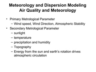 Meteorology and Dispersion Modeling 
Air Quality and Meteorology 
• Primary Metrological Parameter 
– Wind speed, Wind Direction, Atmospheric Stability 
• Secondary Metrological Parameter 
– sunlight 
– temperature 
– precipitation and humidity 
– Topography 
– Energy from the sun and earth’s rotation drives 
atmospheric circulation 
 