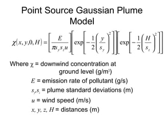 Point Source Gaussian Plume 
Model 
x y H E 
, ,0, exp 1 
( ) 
ù 
é 
ù 
é 
ö 
æ 
ù 
é 
= 
y 
y z y z s 
Where χ = downwind concentration at 
ground level (g/m3) 
é 
é 
exp 1 
E = emission rate of pollutant (g/s) 
sy,sz = plume standard deviations (m) 
u = wind speed (m/s) 
x, y, z, H = distances (m) 
ù 
ú ú 
û 
ê ê 
ë 
ù 
ú ú 
û 
ê ê 
ë 
ö 
÷ ÷ø 
æ 
ç çè 
- 
ú ú 
û 
ê ê ë 
ú ú 
û 
ê ê 
ë 
÷ ÷ 
ø 
ç ç 
è 
- 
ú úû 
ê êë 
2 2 
2 
2 
H 
s 
s s u 
p 
c 
 