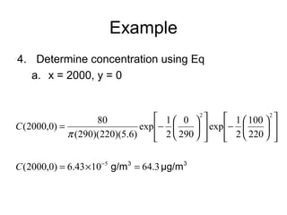 Example 
4. Determine concentration using Eq 
a. x = 2000, y = 0 
ù 
ú úû 
é 
ê êë 
100 
2 
ö çè 
÷ø 
- æ 
ù 
ú úû 
é 
exp 1 
ê êë 
0 
ö çè 
÷ø 
(2000,0) 80 
= - æ 
2 2 
220 
exp 1 
290 
2 
p 
(290)(220)(5.6) 
C 
C(2000,0) = 6.43´10-5 g/m3 = 64.3 μg/m3 
 