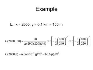 Example 
b. x = 2000, y = 0.1 km = 100 m 
ù 
ú úû 
é 
ê êë 
100 
2 
ö çè 
÷ø 
- æ 
ù 
ú úû 
é 
ê êë 
100 
2 
ö çè 
÷ø 
(2000,100) 80 
= - æ 
2 2 
220 
exp 1 
290 
exp 1 
p 
(290)(220)(5.6) 
C 
C(2000,0) = 6.06´10-5 g/m3 = 60.6 μg/m3 
