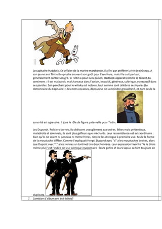 Le capitaine Haddock. Ex-officier de la marine marchande, il a fini par préférer la vie de château. A
   son jeune ami Tintin il reproche souvent son goût pour l'aventure, mais il le suit partout,
   généralement contre son gré. Si Tintin a pour lui la raison, Haddock apparaît comme le tenant du
   sentiment : il est maladroit, malchanceux dans l'action, impulsif, généreux, colérique, et excessif dans
   ses paroles. Son penchant pour le whisky est notoire, tout comme sont célèbres ses injures (Le
   dictionnaire du Capitaine) : des mots cocasses, dépourvus de la moindre grossièreté, et dont seule la




   sonorité est agressive. Il joue le rôle de figure paternelle pour Tintin.

   Les Dupondt. Policiers bornés, ils obéissent aveuglément aux ordres. Bêtes mais prétentieux,
   maladroits et solennels, ils sont plus gaffeurs que méchants. Leur ressemblance est extraordinaire :
   bien qu'ils ne soient ni jumeaux ni même frères, rien ne les distingue à première vue. Seule la forme
   de la moustache diffère. Comme l'expliquait Hergé, Dupond avec "d" a les moustaches droites, alors
   que Dupont avec "t" a les siennes un tantinet tire-bouchonnées. Leur expression favorite "Je le dirais
   même plus" est l'indice de leur comique involontaire : leurs gaffes et leurs lapsus se font toujours en




   duplicata.
7. Combian d’album ont été édités?
 