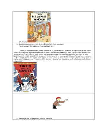 24 albums.
    8. Les titres du premier et du denier. Choisis l’un et dis pourquoi.
       Tintin au pays des Soviets et Tintin et l'Alph-Art.

          Tintin au pays des Soviets : Nous sommes le 10 janvier 1929, à Bruxelles. Accompagné de son chien
Milou, un tout jeune reporter monte dans le train à destination de Moscou. Pour Tintin, c'est le début d'une
grande aventure. Pour Hergé, c'est le vrai début de sa carrière. Les Aventures de Tintin, reporter du Petit
Vingtième au pays des Soviets paraîtront sous forme d'album en 1930. Cette année marque la naissance d'un
mythe qui n'est pas près de s'éteindre, et les premiers signes d'une troublante confrontation entre la fiction
et la réalité.




    9. Décharge une image pour la colorier avec GIM
 