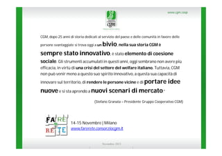 www.cgm.coop

CGM, dopo 25 anni di storia dedicati al servizio del paese e delle comunità in favore delle

bivio, nella sua storia CGM è
sempre stato innovativo, è stato elemento di coesione
persone svantaggiate si trova oggi a un

sociale. Gli strumenti accumulati in questi anni, oggi sembrano non avere più
efficacia, in virtù di una crisi del settore del welfare italiano. Tuttavia, CGM
non può venir meno a questo suo spirito innovativo, a questa sua capacità di
innovare sul territorio, di rendere le persone vicine e di portare

idee

nuove e si sta aprendo a nuovi scenari di mercato.”
(Stefano Granata – Presidente Gruppo Cooperativo CGM)

14-15 Novembre | Milano
www.farerete.consorziocgm.it

Novembre 2013

 
