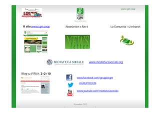 www.cgm.coop

Il sito www.cgm.coop

Newsletter e Alert

La Comunità – L’intranet

www.mediatecasociale.org

Blog su VITA.it: 2+2=10
www.facebook.com/gruppocgm
@GRUPPOCGM
www.youtube.com/mediatecasociale

Novembre 2013

 