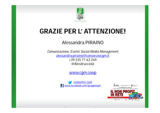 GRAZIE PER L’ ATTENZIONE!
Alessandra PIRAINO
Comunicazione, Eventi, Social Media Management
alessandra.piraino@consorziocgm.it
+39 335 71 63 244
@Alesdrucciola

www.cgm.coop
@GRUPPO_CGM
www.facebook.com/gruppocgm

 
