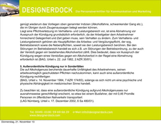 ∂

Die Personalvermittler für Kommunikation und Marketing

genügt wiederum das Vorliegen oben genannter Indizien (Alkoholfahne, schwankender Gang etc.),
die im Übrigen durch Zeugenaussagen belegt werden können.
Liegt eine Pflichtverletzung im Verhaltens- und Leistungsbereich vor, ist eine Abmahnung vor
Ausspruch der Kündigung grundsätzlich erforderlich, da der Arbeitgeber dem Arbeitnehmer
hinreichend Gelegenheit und Zeit geben muss, sein Verhalten zu ändern. Zum Verhaltens- und
Leistungsbereich gehören als Hauptpflichten die Arbeitss- und Vergütungspflicht, der sog.
Betriebsbereich sowie die Nebenpflichten, soweit sie den Leistungsbereich berühren. Bei den
Störungen im Betriebsbereich handelt es sich z.B. um Störungen der Betriebsordnung, zu der auch
der Verstoß gegen ein bestehendes Alkoholverbot zählt. Dies bedeutet, dass vor Ausspruch der
Kündigung wegen eines Verstoßes gegen ein Alkoholverbot in der Regel eine Abmahnung
erforderlich ist (BAG, Urteil v. 22. Juli 1982, 2 AZR 30/81).
5. Außerordentliche Kündigung nur in Sonderfällen

Die auf Alkoholgenuss beruhende dauerhafte Unfähigkeit des Arbeitnehmers, seinen
arbeitsvertraglich geschuldeten Pflichten nachzukommen, kann auch eine außerordentliche
Kündigung rechtfertigen
(BAG, Urteil v. 14. November 1984, 7 AZR 174/83), solange es sich nicht um eine psychische und
physische Abhängigkeit im medizinischen Sinne handelt.
Zu beachten ist, dass eine außerordentliche Kündigung aufgrund Alkoholgenusses nur
ausnahmsweise gerechtfertigt erscheint, so etwa bei einem Busfahrer, der mit 0,46 Promille
Personen im öffentlichen Nahverkehr transportiert
(LAG Nürnberg, Urteil v. 17. Dezember 2002, 6 Sa 480/01).

Tel. 0049. (0)30. 59 69 66 19
www.designerdock.com
Donnerstag, 21. November 13

e-Mail info@designerdock.com

 
