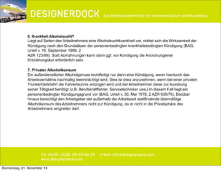∂

Die Personalvermittler für Kommunikation und Marketing

6. Krankheit Alkoholsucht?

Liegt auf Seiten des Arbeitnehmers eine Alkoholsuchtkrankheit vor, richtet sich die Wirksamkeit der
Kündigung nach den Grundsätzen der personenbedingten krankheitsbedingten Kündigung (BAG,
Urteil v. 16. September 1999, 2
AZR 123/99). Statt Abmahnungen kann dann ggf. vor Kündigung die Anordnungeiner
Entziehungskur erforderlich sein.
7. Privater Alkoholkonsum
Ein außerdienstlicher Alkoholgenuss rechtfertigt nur dann eine Kündigung, wenn hierdurch das
Arbeitsverhältnis nachhaltig beeinträchtigt wird. Dies ist etwa anzunehmen, wenn bei einer privaten
Trunkenheitsfahrt die Fahrerlaubnis entzogen wird und der Arbeitnehmer diese zur Ausübung
seiner Tätigkeit benötigt (z.B. Berufskraftfahrer, Servicetechniker usw.) In diesem Fall liegt ein
personenbedingter Kündigungsgrund vor (BAG, Urteil v. 30. Mai 1978, 2 AZR 630/76). Darüber
hinaus berechtigt den Arbeitgeber der außerhalb der Arbeitszeit stattfindende übermäßige
Alkoholkonsum des Arbeitnehmers nicht zur Kündigung, da er nicht in die Privatsphäre des
Arbeitnehmers eingreifen darf.

Tel. 0049. (0)30. 59 69 66 19
www.designerdock.com
Donnerstag, 21. November 13

e-Mail info@designerdock.com

 