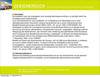 ∂

Die Personalvermittler für Kommunikation und Marketing

9. Alkoholtest

Grundsätzlich kann der Arbeitgeber nicht einseitig Alkoholtests einführen; er benötigt hierfür die
Einwilligung des Arbeitnehmers.
Auch sind Arbeitnehmer nicht verpflichtet, zur Feststellung ihrer Alkoholisierung an einer
Atemalkoholkontrolle mitzuwirken. Ebenso wenig können sie zu einer Untersuchung ihres
Blutalkoholwerts gezwungen werden (BAG, Urteil v. 26. Januar 1995, 2 AZR 649/94). Der
Arbeitgeber ist daher bei vorhandenen Anzeichen einer Alkoholeinwirkung zum Beweis seiner
Vermutung auf Indizien (Alkoholfahne, schwankender Gang etc.) angewiesen. Allerdings stellt die
Weigerung des Arbeitnehmers, den Verdacht einer Verletzung des betrieblichen Alkoholverbotes
durch Einleitung einer Blutalkoholuntersuchung zu widerlegen, im Rahmen der Beweiswürdigung
ein beachtliches Indiz für das Vorliegen einer Pflichtverletzung dar (LAG Hamm, Urteil v.
11.November 1996, 10 Sa 1789/95).
Besteht auf Seiten des Arbeitnehmers der Wunsch, sich mit Hilfe eines Alkoholtests zu entlasten,
so muss er diesen deutlich äußern. In diesem Fall ist der Arbeitgeber aufgrund seiner
Fürsorgepflicht – soweit entsprechende Gerätschaften vorhanden sind – verpflichtet, dem
Arbeitnehmer Gelegenheit zu geben, durch entsprechende Tests den Vorwurf auszuräumen (BAG,
Urteil v. 26. Januar 1995, 2 AZR 649/94).
10. Bereitschaftsdienst
Während der Ableistung eines Bereitschaftsdienstes hat sich der Arbeitnehmer auf die jederzeit
mögliche Arbeitsaufnahme einzustellen und ein bestehendes Alkoholverbot einzuhalten.

Tel. 0049. (0)30. 59 69 66 19
www.designerdock.com
Donnerstag, 21. November 13

e-Mail info@designerdock.com

 