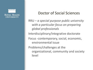 Doctor of Social Sciences ProgramThe Doctor of Social Sciences (DSocSci) program is Canada’s first applied research doctorate designed exclusively for working professionals. An alternative to traditional doctoral programs, 