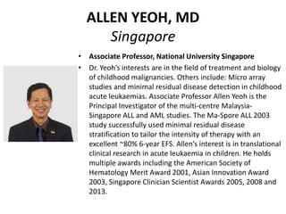 ALLEN YEOH, MD
Singapore
• Associate Professor, National University Singapore
• Dr. Yeoh’s interests are in the field of treatment and biology
of childhood malignancies. Others include: Micro array
studies and minimal residual disease detection in childhood
acute leukaemias. Associate Professor Allen Yeoh is the
Principal Investigator of the multi-centre Malaysia-
Singapore ALL and AML studies. The Ma-Spore ALL 2003
study successfully used minimal residual disease
stratification to tailor the intensity of therapy with an
excellent ~80% 6-year EFS. Allen’s interest is in translational
clinical research in acute leukaemia in children. He holds
multiple awards including the American Society of
Hematology Merit Award 2001, Asian Innovation Award
2003, Singapore Clinician Scientist Awards 2005, 2008 and
2013.
 