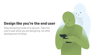 Stop designing inside of a vacuum. Take the
user’s seat while you are designing, not after
development ﬁnishes.
Design like you’re the end user
 