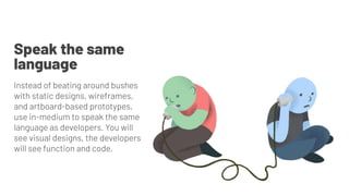 Instead of beating around bushes
with static designs, wireframes,
and artboard-based prototypes,
use in-medium to speak the same
language as developers. You will
see visual designs, the developers
will see function and code.
Speak the same
language
 